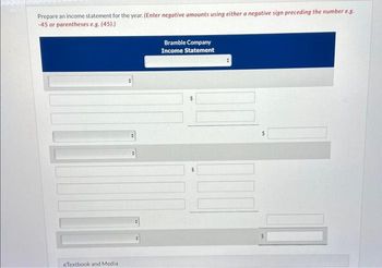 Prepare an income statement for the year. (Enter negative amounts using either a negative sign preceding the number e.g.
-45 or parentheses e.g. (45).)
eTextbook and Media
Bramble Company
Income Statement
#
DO
11