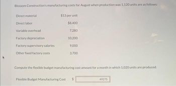 Blossom Construction's manufacturing costs for August when production was 1,120 units are as follows:
Direct material
Direct labor
Variable overhead
Factory depreciation
Factory supervisory salaries
Other fixed factory costs
$13 per unit
$8,400
7,280
10,200
9,000
3,700
Compute the flexible budget manufacturing cost amount for a month in which 1,020 units are produced.
Flexible Budget Manufacturing Cost $
49275