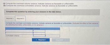 (1) Compute the overhead volume variance. Indicate variance as favorable or unfavorable.
(2) Compute the overhead controllable variance. Indicate variance as favorable or unfavorable.
Complete this question by entering your answers in the tabs below.
Required 1 Required 2
Compute the overhead controllable variance. Indicate variance as favorable or unfavorable. (Indicate the effect of the variance
by selecting favorable, unfavorable, or no variance.)
Controllable variance
Controllable variance
< Required 1
Required 2