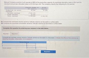 Manuel Company predicts it will operate at 80% of its productive capacity. Its overhead allocation base is DLH and its
standard amount per allocation base is 0.5 DLH per unit. The company reports the following for this period.
Production (in units)
Overhead
Variable overhead
Fixed overhead
Total overhead
Flexible Budget at
80% Capacity
52,250
$ 287,375
52,250
$ 339,625
Volume variance
(1) Compute the overhead volume variance. Indicate variance as favorable or unfavorable.
(2) Compute the overhead controllable variance. Indicate variance as favorable or unfavorable.
Actual
Results
47,600
Complete this question by entering your answers in the tabs below.
$.334,700
Required 1 Required 2
Compute the overhead volume variance. Indicate variance as favorable or unfavorable. (Indicate the effect of the variance by
selecting favorable, unfavorable, or no variance.)
Volume Variance
Required 1
Required 2 >