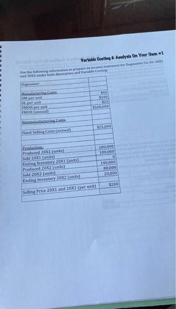 Variable Costing & Analysis On Your Own 1
Use the following information to prepare an income statement for Dogmaster Co. for 20X1
and 20X2 under both Absorption and Variable Costing
Dogmaster
Manufacturing Costs
DM per unit
DL per unit
VMOH per unit
FMOH (annual)
Nonmanufacturing Costs
Fixed Selling Costs (annual)
$45
$100
$25
$500,000
Production:
Produced 20X1 (units)
Sold 20X1 (units)
Ending Inventory 20X1 (units)
Produced 20X2 (units)
Sold 20X2 (units);
Ending Inventory 20X2 (units)
Selling Price 20X1 and 20X2 (per unit)
$25,000
100,000
100,000
0
100,000
80,000
20,000
$200