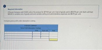 Required information
D'Souza Company sold 11,500 units of its product for $77.00 per unit. Cost of goods sold is $54.70 per unit. Each unit had
$49.40 in variable cost of goods sold and variable selling and administrative expenses are $9.70 per unit.
Compute gross profit under absorption costing.
D'SOUZA COMPANY
Gross Profit (Absorption Costing)
Units
3 per unit
Total