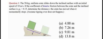 Question 1: The 50-kg, uniform crate slides down the inclined surface with an initial
speed of 10 m/s. If the coefficient of kinetic friction between the crate and the inclined
surface is μ = 0.15, determine the distance s the crate has moved when it
momentarily stops. (Assume tipping over does not happen.)
30°
(a) 4.88 m
(b) 7.26 m
(c) 9.81 m
(d) 13.8 m