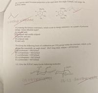 10) Convert each Newman projection to the equivalent line-angle formula, and assign the
IUPAC name.
CH,CH,
C(CH,),
CH,
H.
CH,
CH,
CH,
CH,
CH,CH,
Fmethylycletutane
11) Among the butane conformers, which occur at energy minima(s) on a graph of potential
energy versus dihedral angle?
A) gauche only
B)celipsed and totally eclipsed
gauche and anti
D) eclipsed only
E) anti only
79) Given the following heats of combustion per CH2 group within the structure, which cyclic
alkano has essentially no angle strain? (Ref: long-chain Alkane 659 kJ/mol)
Acyclobutane = 686 kJ/mol
B) cyclopentane 664 kJ/mol
C) cyclohexane = 659 kJ/mol
D) cycloheptane 662 kJ/mol
E) cyclooctane =663 kJ/mol
13) Give the IUPAC name for the following molecules
axial
(quatorial
equaternl
Tequatonal
CIS-1-4-CYCIOherteme
CIS-1,2-dimethyloyetehe
