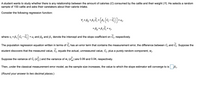 A student wants to study whether there is any relationship between the amount of calories (C) consumed by the cattle and their weight (Y). He selects a random
sample of 150 cattle and asks their caretakers about their calorie intake.
Consider the following regression function:
Y; = Po +B, C; + B, (c,
+ Uj,
-
+
= Bo + B, C, + v,
where v; = B1
C; +u; and Bo and B, denote the intercept and the slope coefficient on C;, respectively.
-
The population regression equation written in terms of C; has an error term that contains the measurement error, the difference between C; and C;. Suppose the
student discovers that the measured value, C;, equals the actual, unmeasured value, C;, plus a purely random component, W;.
Suppose the variance of C; (o) and the variance of w; (om)
are 0.09 and 0.04, respectively.
Then, under the classical measurement error model, as the sample size increases, the value to which the slope estimator will converge to is B1.
(Round your answer to two decimal places.)
