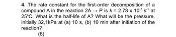 4. The rate constant for the first-order decomposition of a
compound A in the reaction 2AP is k = 2.78 x 10-7 s1 at
25°C. What is the half-life of A? What will be the pressure,
initially 32,1kPa at (a) 10 s, (b) 10 min after initiation of the
reaction?
(6)