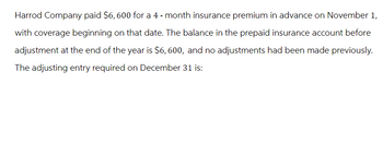 Harrod Company paid $6,600 for a 4-month insurance premium in advance on November 1,
with coverage beginning on that date. The balance in the prepaid insurance account before
adjustment at the end of the year is $6,600, and no adjustments had been made previously.
The adjusting entry required on December 31 is: