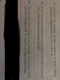 77. Calculate the amount of heat required to heat a 45-kg
sample of ethanol from 11.0 °C to 19.0 °C.
79. If 89 J of heat are added to a pure gold coin with a mass of
12 g, what is its temperature change?
81. An iron nail with a mass of 12 g absorbs 15 J of heat. If the
nail was initially at 28 °C, what is its final temperature?
