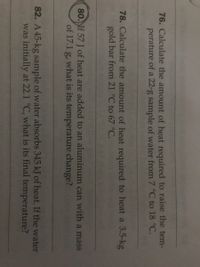 76. Calculate the amount of heat required to raise the tem-
perature of a 22-g sample of water from 7 °C to 18 °C.
78. Calculate the amount of heat required to heat a 3.5-kg
gold bar from 21 °C to 67 °C.
80. If 57 J of heat are added to an aluminum can with a mass
of 17.1 g, what is its temperature change?
82. A 45-kg sample of water absorbs 345 kJ of heat. If the water
was initially at 22.1 °C, what is its final temperature?
