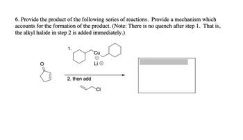 6. Provide the product of the following series of reactions. Provide a mechanism which
accounts for the formation of the product. (Note: There is no quench after step 1. That is,
the alkyl halide in step 2 is added immediately.)
1.
میں
&
2. then add
CI