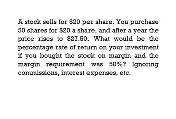 A stock sells for $20 per share. You purchase
50 shares for $20 a share, and after a year the
price rises to $27.50. What would be the
percentage rate of return on your investment
if you bought the stock on margin and the
margin requirement was 50%? Ignoring
commissions, interest expenses, etc.