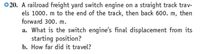 ©20. A railroad freight yard switch engine on a straight track trav-
els 1000. m to the end of the track, then back 600. m, then
forward 300. m.
a. What is the switch engine's final displacement from its
starting position?
b. How far did it travel?
