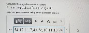 **Question:**

Calculate the angle between the vectors:

\(\vec{A} = 6.6\hat{i} - 3.9\hat{j} - 6.6\hat{k}\) and \(\vec{B} = 8.2\hat{i} + 3.0\hat{j} - 6.6\hat{k}\).

Express your answer using two significant figures.

**Options:**

\[
\theta = 54.12, \ 11.7, \ 43.56, \ 10.11, \ 10.94
\]