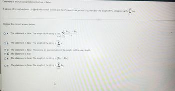 ### Determine if the following statement is true or false.

If a piece of string has been chopped into \( n \) small pieces and the \( i \)th piece is \( \Delta x_i \) inches long, then the total length of the string is exactly \( \sum_{i=1}^{n} \Delta x_i \).

---

**Choose the correct answer below.**

- **A.** The statement is false. The length of the string is \( \lim_{h \to 0} \sum_{i=1}^{n} \frac{\Delta x_{i+1} - \Delta x_i}{h} \).

- **B.** The statement is false. The length of the string is \( \sum_{i=1}^{n} x_i \).

- **C.** The statement is false. This is only an approximation of the length, not the exact length.

- **D.** The statement is true.

- **E.** The statement is false. The length of the string is \( |\Delta x_n - \Delta x_1| \).

- **F.** The statement is false. The length of the string is \( \sum_{i=0}^{n} \Delta x_i \).