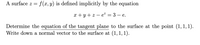 A surface z =
f(x,y) is defined implicitly by the equation
x + y + z – e² = 3 – e.
Determine the equation of the tangent plane to the surface at the point (1, 1, 1).
Write down a normal vector to the surface at (1,1, 1).
