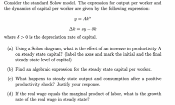 Consider the standard Solow model. The expression for output per worker and
the dynamics of capital per worker are given by the following expression:
y = Aka
ΔΕ
= sy — Sk
where > 0 is the depreciation rate of capital.
(a) Using a Solow diagram, what is the effect of an increase in productivity A
on steady state capital? (label the axes and mark the initial and the final
steady state level of capital)
(b) Find an algebraic expression for the steady state capital per worker.
(c) What happens to steady state output and consumption after a positive
productivity shock? Justify your response.
(d) If the real wage equals the marginal product of labor, what is the growth
rate of the real wage in steady state?