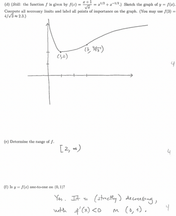 = ¹/2+¹/2.) Sketch the graph of y = f(x).
#+1
(d) (Still: the function f is given by f(x) =
√x
Compute all necessary limits and label all points of importance on the graph. (You may use ƒ(3) =
4/√3≈ 2.3.)
(e) Determine the range of f.
(1,2)
[2, ∞)
(f) Is y = f(x) one-to-one on (0, 1)?
(3, 15)
Yes. It to (strictly) decreasing,
with f'(x) <0
m (0, 1).
4
4.
4