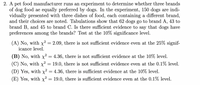 2. A pet food manufacturer runs an experiment to determine whether three brands
of dog food ae equally preferred by dogs. In the experiment, 150 dogs are indi-
vidually presented with three dishes of food, each containing a different brand,
and their choices are noted. Tabulations show that 62 dogs go to brand A, 43 to
brand B, and 45 to brand C. Is there sufficient evidence to say that dogs have
preferences among the brands? Test at the 10% significance level.
(A) No, with x² = 2.09, there is not sufficient evidence even at the 25% signif-
icance level.
(B) No, with x² = 4.36, there is not sufficient evidence at the 10% level.
(C) No, with x²
(D) Yes, with x² = 4.36, there is sufficient evidence at the 10% level.
(E) Yes, with x² = 19.0, there is sufficient evidence even at the 0.1% level.
19.0, there is not sufficient evidence even at the 0.1% level.
