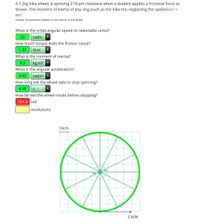 A 1.2kg bike wheel, is spinning 210rpm clockwise when a student applies a frictional force as
shown. The moment of inertia of any ring (such as the bike tire, neglecting the spokes) is I =
mr?.
Answer all questions realtive to the center of the wheel.
What is the initial angular speed (in selectable units)?
22
rad/s
How much torque does the friction cause?
1.32
N m
What is the moment of inertia?
0.3
kg m2
What is the angular acceleration?
4.42
rad/s?
How long will the wheel take to stop spinning?
4.98
How far will the wheel rotate before stopping?
164.4 rad
revolutions
10cm
2.65N
