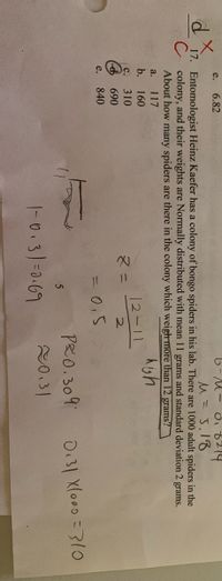 6-M- ob214
M=J,18
e.
6.82
17. Entomologist Heinz Kaefer has a colony of bongo spiders in his lab. There are 1000 adult spiders in the
C colony, and their weights are Normally distributed with mean 11 grams and standard deviation 2 grams.
About how many spiders are there in the colony which weighmore than 12 grams?
a.
117
b.
160
12-11
2.
с.
310
マニ
d 690
30.5
PRO. 309
e.
840
D.31 Xlo00 =310
|-0.3/=0-69
20.31
