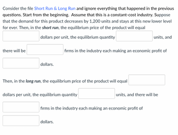 Consider the file Short Run & Long Run and ignore everything that happened in the previous
questions. Start from the beginning. Assume that this is a constant-cost industry. Suppose
that the demand for this product decreases by 1,200 units and stays at this new lower level
for ever. Then, in the short run, the equilibrium price of the product will equal
there will be
dollars per unit, the equilibrium quantity
units, and
firms in the industry each making an economic profit of
dollars.
Then, in the long run, the equilibrium price of the product will equal
dollars per unit, the equilibrium quantity
units, and there will be
firms in the industry each making an economic profit of
dollars.