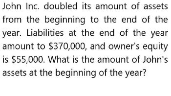 John Inc. doubled its amount of assets
from the beginning to the end of the
year. Liabilities at the end of the year
amount to $370,000, and owner's equity
is $55,000. What is the amount of John's
assets at the beginning of the year?