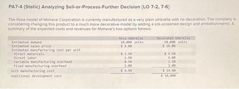 PA7-4 (Static) Analyzing Sell-or-Process-Further Decision [LO 7-2, 7-6]
The Rosa model of Mohave Corporation is currently manufactured as a very plain umbrella with no decoration. The company is
considering changing this product to a much more decorative model by adding a silk-screened design and embellishments. A
summary of the expected costs and revenues for Mohave's two options follows:
Estimated demand
Estimated sales price
Estimated manufacturing cost per unit
Direct materials
Direct labor
Variable manufacturing overhead
Fixed manufacturing overhead
Unit manufacturing cost
Additional development cost
Rosa Umbrella
10,000 units
$ 8.00
$ 2.50
1.50
0.50
2.00
$ 6.50
Decorated Umbrella
10,000 units
$19.00
$5.50
4.00
2.50
2.00
$14.00
$ 10,000