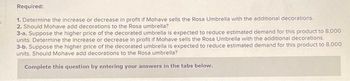 s
Required:
1. Determine the increase or decrease in profit if Mohave sells the Rosa Umbrella with the additional decorations.
2. Should Mohave add decorations to the Rosa umbrella?
3-a. Suppose the higher price of the decorated umbrella is expected to reduce estimated demand for this product to 8,000
units. Determine the increase or decrease in profit if Mohave sells the Rosa Umbrella with the additional decorations.
3-b. Suppose the higher price of the decorated umbrella is expected to reduce estimated demand for this product to 8,000
units. Should Mohave add decorations to the Rosa umbrella?
Complete this question by entering your answers in the tabs below.