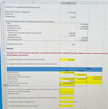 1
2 Laurman, Inc. is considering the following project:
3
4 Required investment in equipment
5 Project life
6 Salvage value
7
8 The project would provide net operating income each year as follows:
00
9 Sales
10
11
12
13
14
15
16
17
Variable expenses
Contribution margin
Fixed expenses:
Salaries, rent and other fixed out-of pocket costs
Depreciation
Total fixed expenses
Net operating income
18 Company discount rate
19
20 Required:
21
38 Use Excel's PV function to compute the present value of the future cash flows
39 Deduct the cost of the investment
40 Net present value
41
42 3. Use Excel's RATE function to compute the project's internal rate of return
43
44
45
46 5. Compute the project's simple rate of return.
47
B
4. Compute the project's payback period.
$2,205,000
7
225,000
$520,000
350,000
18%
(Use cells A4 to C18 from the given information, as well as B24, and A30 to D46 to complete this question. Negative amounts or amounts to be deduct
22 and will display in parentheses.)
23
24 1. Compute the annual net cash inflow from the project.
25
26 2. Complete the table to compute the net present value of the investment.
27
28
29
30 Initial investment
31 Annual cost savings
32 Salvage value of the new machine
33 Total cash flows
34 Discount factor
35 Present value of the cash flows
36 Net present value
37
$630,000
Now
($2,205,000.00)
C
$2,750,000
1,600,000
$1,150,000
870,000
$280,000
years
1 through 7
Year(s)
$630,000.00
($2,205,000.00) $630,000.00
1.00000
($2,205,000.00)
D
7
$225,000.00
$225,000.00