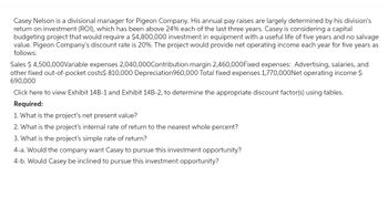 Casey Nelson is a divisional manager for Pigeon Company. His annual pay raises are largely determined by his division's
return on investment (ROI), which has been above 24% each of the last three years. Casey is considering a capital
budgeting project that would require a $4,800,000 investment in equipment with a useful life of five years and no salvage
value. Pigeon Company's discount rate is 20%. The project would provide net operating income each year for five years as
follows:
Sales $ 4,500,000Variable expenses 2,040,000Contribution margin 2,460,000Fixed expenses: Advertising, salaries, and
other fixed out-of-pocket costs$ 810,000 Depreciation 960,000 Total fixed expenses 1,770,000Net operating income $
690,000
Click here to view Exhibit 14B-1 and Exhibit 14B-2, to determine the appropriate discount factor(s) using tables.
Required:
1. What is the project's net present value?
2. What is the project's internal rate of return to the nearest whole percent?
3. What is the project's simple rate of return?
4-a. Would the company want Casey to pursue this investment opportunity?
4-b. Would Casey be inclined to pursue this investment opportunity?