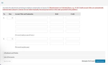 (b)
Journalize the adjustments pertaining to employee compensation at January 31. (Round answers to 2 decimal places, e.g. 15.50. Credit account titles are automatically
indented when amount is entered. Do not indent manually. Record journal entries in the order presented in the problem.)
No.
1.
2.
Date
O
Save for Later
O
Account Titles and Explanation
(To record employee payroll taxes.)
(To record vacation pay)
eTextbook and Media
List of Accounts
Debit
Credit
Attempts: 0 of 2 used Submit Answer