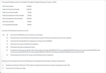 These payroll liability accounts are included in the ledger of Vaughn Company on January 1, 2022.
FICA Taxes Payable
Federal Income Taxes Payable
State Income Taxes Payable
Federal Unemployment Taxes Payable
State Unemployment Taxes Payable
Union Dues Payable
U.S. Savings Bonds Payable
$730.00
1.185.00
In January, the following transactions occurred.
Jan 10 Sent check for $835.00 to union treasurer for union dues.
12
15
17
20
31
31
1.
2.
110.00
295.00
1,960.00
835.00
400.00
Remitted check for $1,915.00 to the Federal Reserve bank for FICA taxes and federal income taxes withheld.
Purchased U.S. Savings Bonds for employees by writing check for $400.00
Paid state income taxes withheld from employees.
Paid federal and state unemployment taxes.
Completed monthly payroll register, which shows salaries and wages $56.000.00, FICA taxes withheld $4,284.00, federal income taxes payable $2.085.00, state
income taxes payable $410.00, union dues payable $380.00, United Fund contributions payable $1,830.00, and net pay $47.011.00.
Prepared payroll checks for the net pay and distributed checks to employees.
At January 31, the company also makes the following accrued adjustments pertaining to employee compensation.
Employer payroll taxes: FICA taxes 7.65%, federal unemployment taxes 0.6%, and state unemployment taxes 5.4%
Vacation pay: 6% of gross earnings