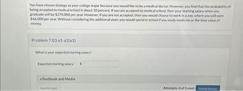 You have chosen biology as your college major because you would like to be a medical doctor. However, you find that the probability of
being accepted to medical school is about 10 percent. If you are accepted to medical school, then your starting salary when you
graduate will be $270,000 per year. However, if you are not accepted, then you would choose to work in a zoo, where you will earn
$46,000 per year. Without considering the additional years you would spend in school if you study medicine or the time value of
money.
Problem 7.03 a1-a2(a1)
What is your expected starting salary?
Expected starting salary $
eTextbook and Media
Save for Later
Attempts: 0 of 3 used
Submit Answer