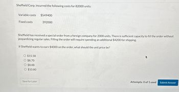 Sheffield Corp. incurred the following costs for 82000 units:
Variable costs
Fixed costs
O $15.58
O $8.70
O $8.88
O $10.80
$549400
Sheffield has received a special order from a foreign company for 2000 units. There is sufficient capacity to fill the order without
jeopardizing regular sales. Filling the order will require spending an additional $4200 for shipping.
If Sheffield wants to earn $4000 on the order, what should the unit price be?
Save for Later
392000
Attempts: 0 of 1 used
Submit Answer