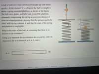 A ball of unknown mass m is tossed straight up with initial
speed v. At the moment it is released, the ball is a height h
above a spring-mounted platform, as shown in the figure.
The ball rises, peaks, and falls back toward the platform,
m
h
ultimately compressing the spring a maximum distance d
from its relaxed position. Assume that the spring is perfectly
ideal, with spring constant k, and that the mass of the spring
and platform is negligible.
What is the mass of the ball, m, assuming that there is no
friction or air resistance?
Using g to represent the acceleration due to gravity, enter an
expression for m in terms of g, h, d, k, and v.
m =
privacy policy
terms of use
contact us
help
careers
about us
