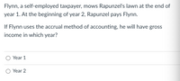 Flynn, a self-employed taxpayer, mows Rapunzel's lawn at the end of
year 1. At the beginning of year 2, Rapunzel pays Flynn.
If Flynn uses the accrual method of accounting, he will have gross
income in which year?
Year 1
Year 2
