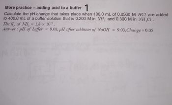 More practice - adding acid to a buffer 1
Calculate the pH change that takes place when 100.0 mL of 0.0500 M HCl are added
to 400.0 mL of a buffer solution that is 0.200 M in NH3 and 0.300 M in NH CI.
The K, of NH, = 1.8 x 10.
Answer: pH of buffer= 9.08, pH after addition of NaOH = 9.03, Change = 0.05