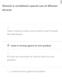 Osmosis is considered a special case of diffusion
because
water requires energy and a protein to get through
the lipid bilayer
water is moving against its own gradient
it is the net movement of solvent down its own
gradient
a solute moves against its gradient
