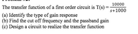 10000
The transfer function of a first order circuit is T(s) :
s+1000
(a) Identify the type of gain response
(b) Find the cut off frequency and the passband gain
(c) Design a circuit to realize the transfer function
