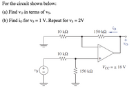 For the circuit shown below:
(a) Find vo in terms of vs.
(b) Find io for vs = 1 V. Repeat for vs = 2V
io
150 k2
10 kΩ
+
Vo
10 k2
Vcc = + 18 V
+
vs
150 kN
