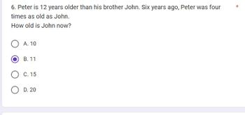 6. Peter is 12 years older than his brother John. Six years ago, Peter was four
times as old as John.
How old is John now?
OA. 10
B. 11
C. 15
OD. 20
*