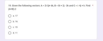 19. Given the following vectors: A = 2i-3j+ 6k, B = 8i + 2j - 3k and C = i-4j+ k. Find *
(A+B).C
a. 17
b. 16
c. 15
O d. 11