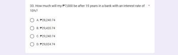 33. How much will my $7,000 be after 15 years in a bank with an interest rate of
10%?
A. #28,240.74
B. P29,420.74
C. P29,240.74
D. $29,024.74
*