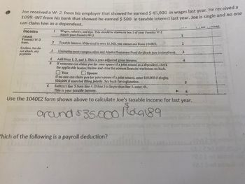 1099 -INT from his bank that showed he earned $ 500 in taxable interest last year. Joe is single and no one
can claim him as a dependent.
r.er
Income
Wages, salzries, and tips. This should be showa in box I of yoar Focm(s W-2.
Attach yout Forns(s) W-2.
Mtach
Formts) W-2
iere.
Taiable Interest If the total is ener $1.580, you caanot usc. Form 10:0E7.
ச
Seste
- ns men
Enclose, bs ds
s ch, zny
3
Lacmploytecnt compensulKI a0:l Alaka Pezenineal Ferds divideads (see isvustions).
Add tirea 1.2, 2nd 3. This is yoer adjusted gross inconte.
IK somcom cen claim you ( yuur spoue il sjaint return) es a depcadcat.cluck
tlhe appiicable koxfes) below 45d chiet the amount from the wertsleet ea bich.
口 You
f tw onc can ciairm you (x yoJ! sprIse if a joint return), cnter $10,000i(single%;
$20,000 if marrled fling Jointly. Sec heck for caplination.
6 Subtrzct tine 5 frot line 1, If ire Sis large than line 4, enler 0-.
This is your taxable Income.
Spouse
Use the 104OEZ form shown above to calculate Joe's taxable income for last year.
arand 35.0 agi
9189
up
bonu
erdinon
/hich of the following is a payroll deduction?
021
