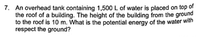 7. An overhead tank containing 1,500 L of water is placed on top of
the roof of a building. The height of the building from the ground
to the roof is 10 m. What is the potential energy of the water with
respect the ground?
