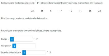 °
Following are the temperatures (in F) observed during eight wintry days in a midwestern city (sample):
Find the range, variance, and standard deviation.
Range = i
23
Variance =
Standard deviation = i
16
Round your answers to two decimal places, where appropriate.
F
6
-7
F
-2
11
16
22