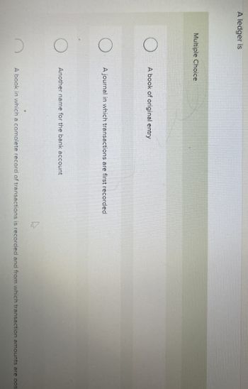 A ledger is
Multiple Choice
A book of original entry
A journal in which transactions are first recorded
Another name for the bank account
A book in which a complete record of transactions is recorded and from which transaction amounts are pos