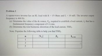 Problem 2
A square-wave inverter has an RL load with R = 15 Ohms and L= 10 mH. The inverter output
frequency is 400 Hz.
(a) Determine the value of the de source, Vac required to establish a load current, /, that has a
fundamental frequency component of 8 A rms.
(b) Determine the total harmonic distortion of the load current, THD,.
Note: Populate the following table to help you find THD,.
|VB|
Z₁
n
1
3
5
In rms