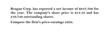 Reagan Corp. has reported a net income of $847,700 for
the year. The company's share price is $13.19 and has
319,740 outstanding shares.
Compute the firm's price-earnings ratio.