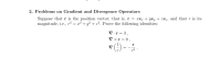 2. Problems on Gradient and Divergence Operators
Suppose that r is the position vector; that is, r = re, + ye, + ze;, and that r is its
magnitude, i.e., r² = x² + y? + 22. Prove the following identities:
V.r = 3,
V xr = 0,
v () --;
r
p3
